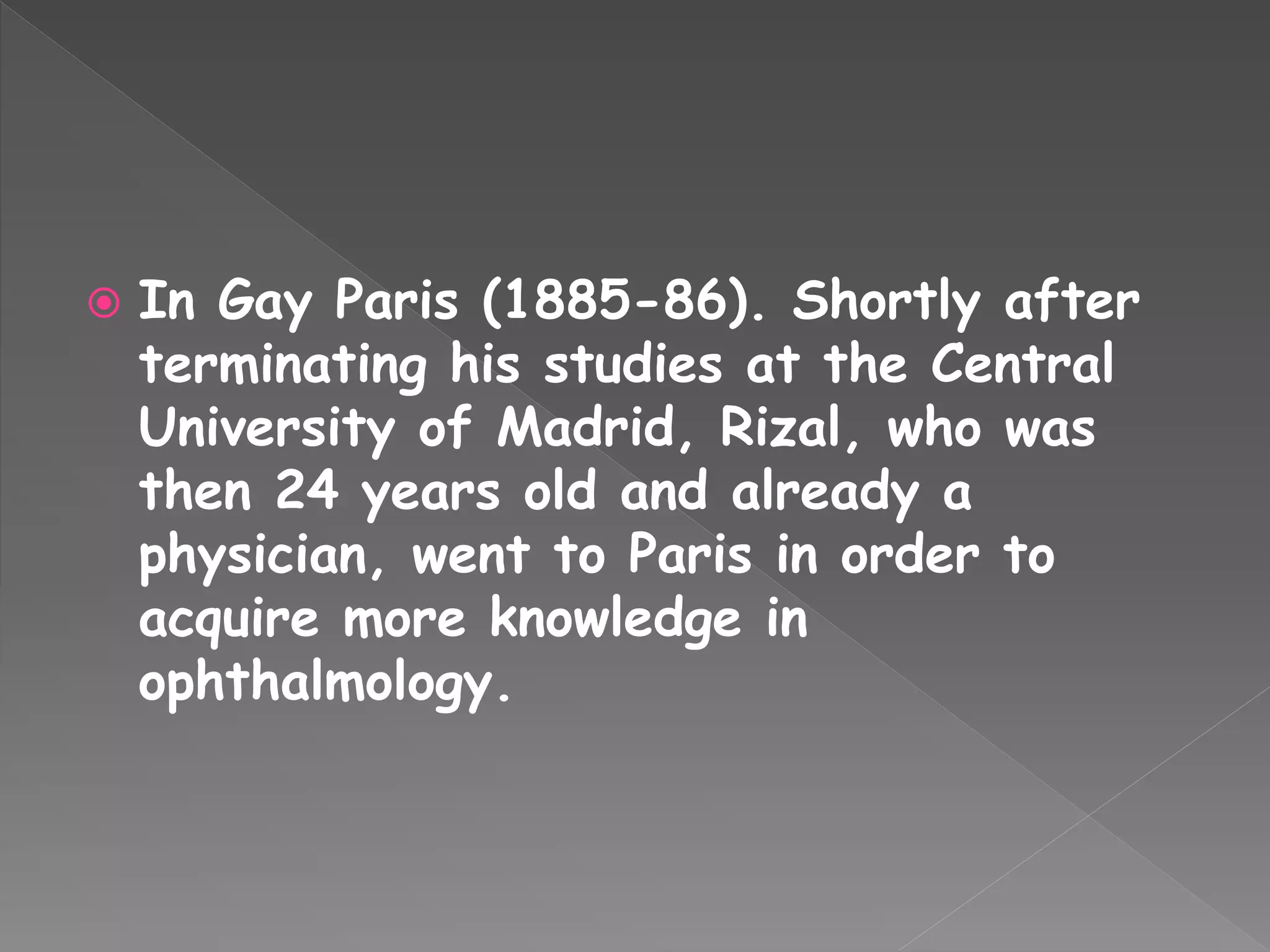  In Gay Paris (1885-86). Shortly after
terminating his studies at the Central
University of Madrid, Rizal, who was
then 24 years old and already a
physician, went to Paris in order to
acquire more knowledge in
ophthalmology.
 