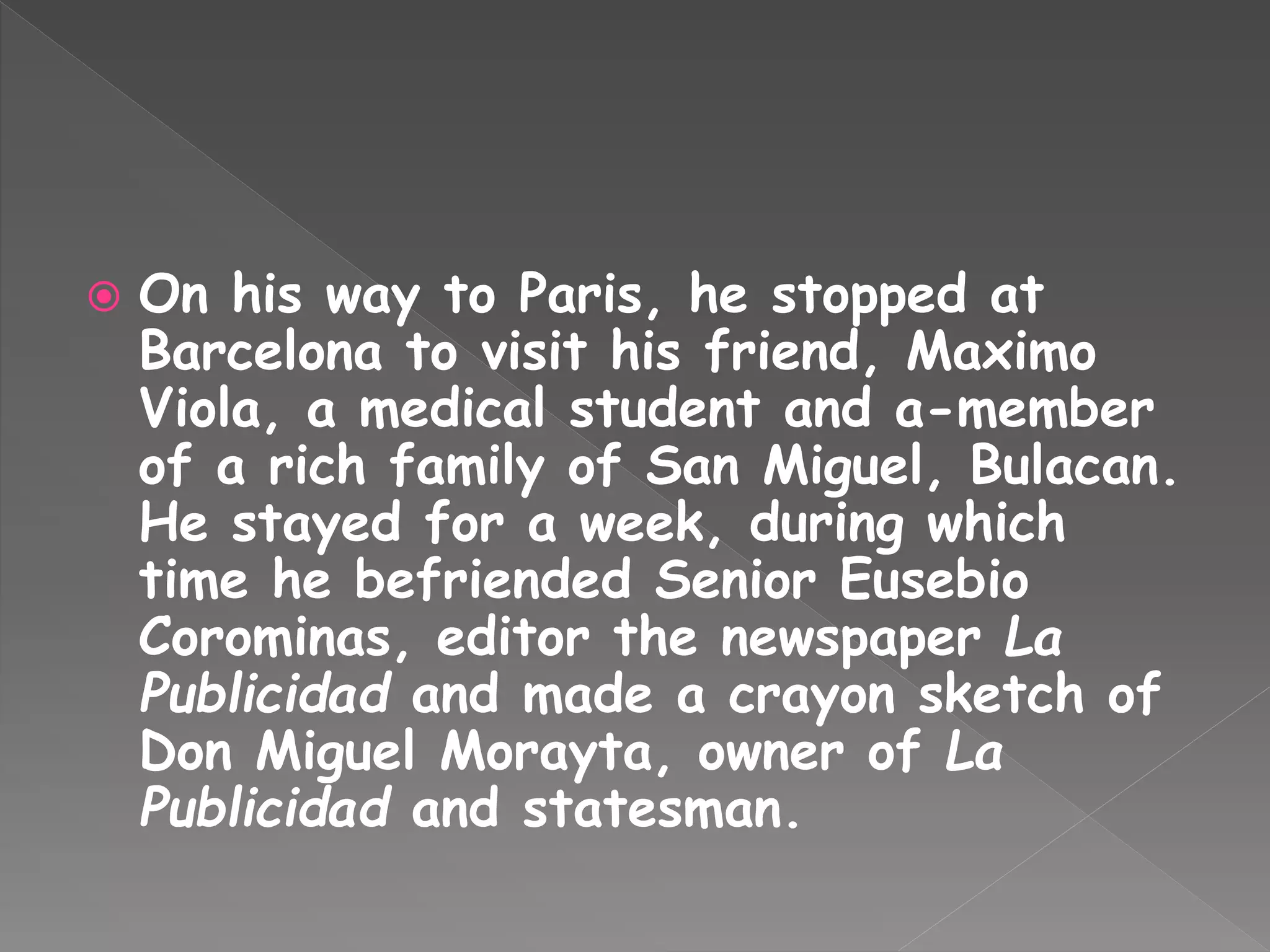  On his way to Paris, he stopped at
Barcelona to visit his friend, Maximo
Viola, a medical student and a-member
of a rich family of San Miguel, Bulacan.
He stayed for a week, during which
time he befriended Senior Eusebio
Corominas, editor the newspaper La
Publicidad and made a crayon sketch of
Don Miguel Morayta, owner of La
Publicidad and statesman.
 