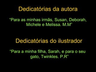 Dedicatórias da autora “ Para as minhas irmãs, Susan, Deborah, Michele e Melissa. M.M”  “ Para a minha filha, Sarah, e para o seu gato, Twinkles. P.R” Dedicatórias do ilustrador 