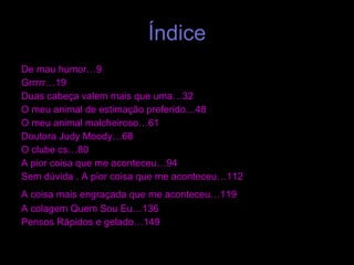Índice De mau humor…9  Grrrrr…19  Duas cabeça valem mais que uma…32  O meu animal de estimação preferido…48  O meu animal malcheiroso…61  Doutora Judy Moody…68  O clube cs…80  A pior coisa que me aconteceu…94  Sem dúvida . A pior coisa que me aconteceu…112  A coisa mais engraçada que me aconteceu…119   A colagem Quem Sou Eu…136  Pensos Rápidos e gelado…149 