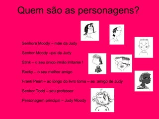 Quem são as personagens? Senhora Moody – mãe da Judy Senhor Moody –pai da Judy Stink – o seu único irmão irritante ! Rocky – o seu melhor amigo  Frank Pearl – ao longo do livro torna – se  amigo de Judy  Senhor Todd – seu professor  Personagem principal – Judy Moody  