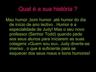 Qual é a sua história ? Mau humor ,bom humor ,até humor do dia de início de ano lectivo . Humor é a especialidade de Judy! Mas o seu novo professor (Senhor Todd) quando pede aos seus alunos para iniciarem as suas colagens «Quem sou eu», Judy diverte-se imenso , o que é suficiente para se esquecer dos seus maus e bons humores!   