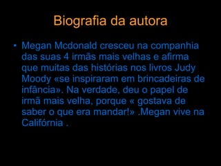 Biografia da autora Megan Mcdonald cresceu na companhia das suas 4 irmãs mais velhas e afirma que muitas das histórias nos livros Judy Moody «se inspiraram em brincadeiras de infância». Na verdade, deu o papel de irmã mais velha, porque « gostava de saber o que era mandar!» .Megan vive na Califórnia . 