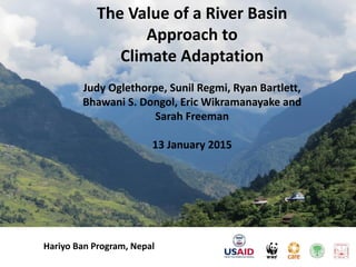 The Value of a River Basin
Approach to
Climate Adaptation
Judy Oglethorpe, Sunil Regmi, Ryan Bartlett,
Bhawani S. Dongol, Eric Wikramanayake and
Sarah Freeman
13 January 2015
Hariyo Ban Program, Nepal
 