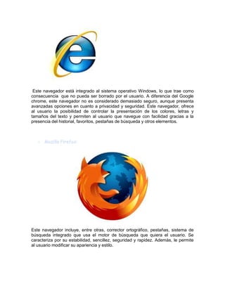 Este navegador está integrado al sistema operativo Windows, lo que trae como
consecuencia que no pueda ser borrado por el usuario. A diferencia del Google
chrome, este navegador no es considerado demasiado seguro, aunque presenta
avanzadas opciones en cuanto a privacidad y seguridad. Este navegador, ofrece
al usuario la posibilidad de controlar la presentación de los colores, letras y
tamaños del texto y permiten al usuario que navegue con facilidad gracias a la
presencia del historial, favoritos, pestañas de búsqueda y otros elementos.
Este navegador incluye, entre otras, corrector ortográfico, pestañas, sistema de
búsqueda integrado que usa el motor de búsqueda que quiera el usuario. Se
caracteriza por su estabilidad, sencillez, seguridad y rapidez. Además, le permite
al usuario modificar su apariencia y estilo.
 