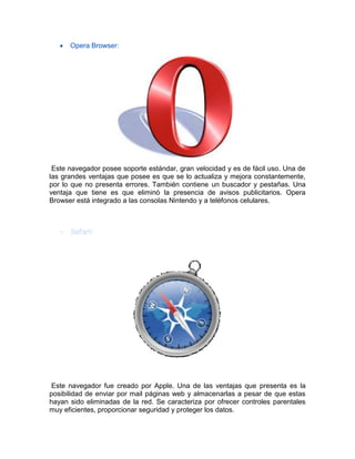 Opera Browser:
Este navegador posee soporte estándar, gran velocidad y es de fácil uso. Una de
las grandes ventajas que posee es que se lo actualiza y mejora constantemente,
por lo que no presenta errores. También contiene un buscador y pestañas. Una
ventaja que tiene es que eliminó la presencia de avisos publicitarios. Opera
Browser está integrado a las consolas Nintendo y a teléfonos celulares.
Este navegador fue creado por Apple. Una de las ventajas que presenta es la
posibilidad de enviar por mail páginas web y almacenarlas a pesar de que estas
hayan sido eliminadas de la red. Se caracteriza por ofrecer controles parentales
muy eficientes, proporcionar seguridad y proteger los datos.
 