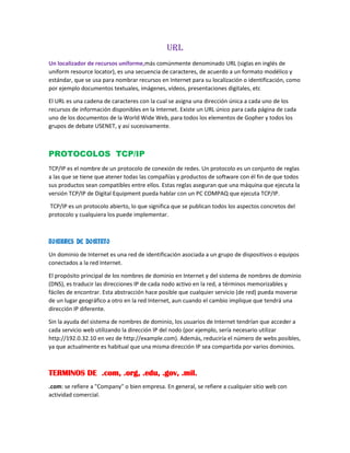 URL
Un localizador de recursos uniforme,más comúnmente denominado URL (siglas en inglés de
uniform resource locator), es una secuencia de caracteres, de acuerdo a un formato modélico y
estándar, que se usa para nombrar recursos en Internet para su localización o identificación, como
por ejemplo documentos textuales, imágenes, vídeos, presentaciones digitales, etc
El URL es una cadena de caracteres con la cual se asigna una dirección única a cada uno de los
recursos de información disponibles en la Internet. Existe un URL único para cada página de cada
uno de los documentos de la World Wide Web, para todos los elementos de Gopher y todos los
grupos de debate USENET, y así sucesivamente.
PROTOCOLOS TCP/IP
TCP/IP es el nombre de un protocolo de conexión de redes. Un protocolo es un conjunto de reglas
a las que se tiene que atener todas las compañías y productos de software con él fin de que todos
sus productos sean compatibles entre ellos. Estas reglas aseguran que una máquina que ejecuta la
versión TCP/IP de Digital Equipment pueda hablar con un PC COMPAQ que ejecuta TCP/IP.
TCP/IP es un protocolo abierto, lo que significa que se publican todos los aspectos concretos del
protocolo y cualquiera los puede implementar.
NOMBRES DE DOMINIO
Un dominio de Internet es una red de identificación asociada a un grupo de dispositivos o equipos
conectados a la red Internet.
El propósito principal de los nombres de dominio en Internet y del sistema de nombres de dominio
(DNS), es traducir las direcciones IP de cada nodo activo en la red, a términos memorizables y
fáciles de encontrar. Esta abstracción hace posible que cualquier servicio (de red) pueda moverse
de un lugar geográfico a otro en la red Internet, aun cuando el cambio implique que tendrá una
dirección IP diferente.
Sin la ayuda del sistema de nombres de dominio, los usuarios de Internet tendrían que acceder a
cada servicio web utilizando la dirección IP del nodo (por ejemplo, sería necesario utilizar
http://192.0.32.10 en vez de http://example.com). Además, reduciría el número de webs posibles,
ya que actualmente es habitual que una misma dirección IP sea compartida por varios dominios.
TERMINOS DE .com, .org, .edu, .gov, .mil.
.com: se refiere a "Company" o bien empresa. En general, se refiere a cualquier sitio web con
actividad comercial.
 