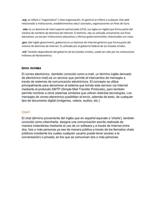 .org: se refiere a "organization" o bien organización. En general se refiere a cualquier sitio web
relacionado a instituciones, establecimientos educ! acionales, organizaciones sin fines de lucro
.edu: es un dominio de nivel superior patrocinado (sTLD, sus siglas en inglés) que forma parte del
sistema de nombres de dominios de Internet. El dominio .edu es utilizado únicamente con fines
educativos, ya sea por instituciones educativas u oficinas gubernamentales relacionadas con estas
.gov: (del inglés government, gobierno) es un dominio de Internet genérico que forma parte del
sistema de dominios de Internet. Es utilizado por el gobierno federal de los Estados Unidos.
.mil: También dependiente del gobierno de los Estados Unidos, usado tan sólo por las instituciones
militares de Norteamérica.
Correo electrónico
El correo electrónico (también conocido como e-mail, un término inglés derivado
de electrónico mail) es un servicio que permite el intercambio de mensajes a
través de sistemas de comunicación electrónicos. El concepto se utiliza
principalmente para denominar al sistema que brinda este servicio vía Internet
mediante el protocolo SMTP (Simple Mail Transfer Protocolo), pero también
permite nombrar a otros sistemas similares que utilicen distintas tecnologías. Los
mensajes de correo electrónico posibilitan el envío, además de texto, de cualquier
tipo de documento digital (imágenes, videos, audios, etc.)
CHAT
El chat (término proveniente del inglés que en español equivale a 'charla'), también
conocido como cibercharla, designa una comunicación escrita realizada de
manera instantánea mediante el uso de un software y a través de Internet entre
dos, tres o más personas ya sea de manera pública a través de los llamados chats
públicos (mediante los cuales cualquier usuario puede tener acceso a la
conversación) o privada, en los que se comunican dos o más personas.
 