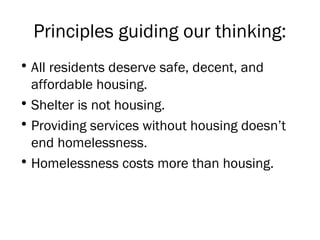 Principles guiding our thinking:
• All residents deserve safe, decent, and
affordable housing.
• Shelter is not housing.
• Providing services without housing doesn’t
end homelessness.
• Homelessness costs more than housing.
 