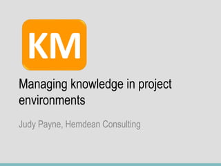 Managing knowledge in project
environments
Judy Payne, Hemdean Consulting
KM
 