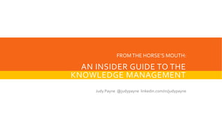 AN INSIDER GUIDE TO THE
KNOWLEDGE MANAGEMENT
STANDARD
Judy Payne @judypayne linkedin.com/in/judypayne
FROMTHE HORSE’S MOUTH:
 