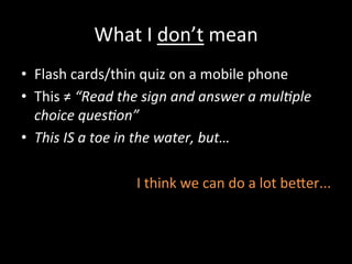 What	
  I	
  don’t	
  mean	
  
•  Flash	
  cards/thin	
  quiz	
  on	
  a	
  mobile	
  phone	
  
•  This	
  ≠	
  “Read	
  the	
  sign	
  and	
  answer	
  a	
  mul?ple	
  
choice	
  ques?on”	
  
•  This	
  IS	
  a	
  toe	
  in	
  the	
  water,	
  but…	
  
I	
  think	
  we	
  can	
  do	
  a	
  lot	
  beer...	
  
 