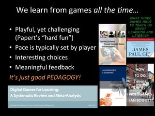 We	
  learn	
  from	
  games	
  all	
  the	
  ?me…	
  
	
  
•  Playful,	
  yet	
  challenging	
  
(Papert’s	
  “hard	
  fun”)	
  
•  Pace	
  is	
  typically	
  set	
  by	
  player	
  
•  InteresJng	
  choices	
  
•  Meaningful	
  feedback	
  
It’s	
  just	
  good	
  PEDAGOGY!	
  	
  
 
