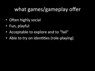 what	
  games/gameplay	
  oﬀer	
  
•  O6en	
  highly	
  social	
  
•  Fun,	
  playful	
  
•  Acceptable	
  to	
  explore	
  and	
  to	
  “fail”	
  
•  Able	
  to	
  try	
  on	
  idenJJes	
  (role-­‐playing)	
  
	
  
 