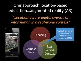 One	
  approach	
  locaJon-­‐based	
  
educaJon…augmented	
  reality	
  (AR)	
  
“Loca?on-­‐aware	
  digital	
  overlay	
  of	
  
informa?on	
  in	
  a	
  real-­‐world	
  context”	
  
	
  
Learning	
  
Real	
  
World	
  
Context	
  
Games/
Sims	
  
Typically	
  played	
  on	
  
smart	
  phone	
  or	
  
other	
  mobile	
  
computer	
  (GPS)	
  
 