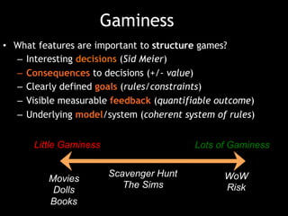 Gaminess
•  What features are important to structure games?
–  Interesting decisions (Sid Meier)
–  Consequences to decisions (+/- value)
–  Clearly defined goals (rules/constraints)
–  Visible measurable feedback (quantifiable outcome)
–  Underlying model/system (coherent system of rules)
Little Gaminess Lots of Gaminess
Scavenger Hunt
The Sims
Little Gaminess Lots of Gaminess
Movies
Dolls
Books
Scavenger Hunt
The Sims
WoW
Risk
 