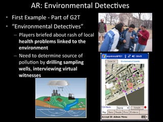 AR:	
  Environmental	
  DetecJves	
  
•  First	
  Example	
  -­‐	
  Part	
  of	
  G2T	
  
•  “Environmental	
  DetecJves”	
  
–  Players	
  briefed	
  about	
  rash	
  of	
  local	
  
health	
  problems	
  linked	
  to	
  the	
  
environment	
  
–  Need	
  to	
  determine	
  source	
  of	
  
polluJon	
  by	
  drilling	
  sampling	
  
wells,	
  interviewing	
  virtual	
  
witnesses	
  
 