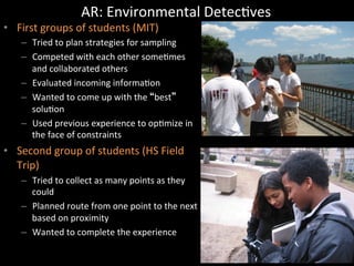 AR:	
  Environmental	
  DetecJves	
  
•  First	
  groups	
  of	
  students	
  (MIT)	
  
–  Tried	
  to	
  plan	
  strategies	
  for	
  sampling	
  
–  Competed	
  with	
  each	
  other	
  someJmes	
  
and	
  collaborated	
  others	
  
–  Evaluated	
  incoming	
  informaJon	
  
–  Wanted	
  to	
  come	
  up	
  with	
  the	
   best 	
  
soluJon	
  
–  Used	
  previous	
  experience	
  to	
  opJmize	
  in	
  
the	
  face	
  of	
  constraints	
  
•  Second	
  group	
  of	
  students	
  (HS	
  Field	
  
Trip)	
  
–  Tried	
  to	
  collect	
  as	
  many	
  points	
  as	
  they	
  
could	
  
–  Planned	
  route	
  from	
  one	
  point	
  to	
  the	
  next	
  
based	
  on	
  proximity	
  
–  Wanted	
  to	
  complete	
  the	
  experience	
  
 