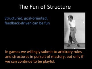 In	
  games	
  we	
  willingly	
  submit	
  to	
  arbitrary	
  rules	
  
and	
  structures	
  in	
  pursuit	
  of	
  mastery,	
  but	
  only	
  if	
  
we	
  can	
  conJnue	
  to	
  be	
  playful.	
  
Structured,	
  goal-­‐oriented,	
  
feedback-­‐driven	
  can	
  be	
  fun	
  
	
  
The Fun of Structure
 