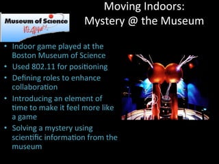 Moving	
  Indoors:	
  
Mystery	
  @	
  the	
  Museum	
  
•  Indoor	
  game	
  played	
  at	
  the	
  
Boston	
  Museum	
  of	
  Science	
  
•  Used	
  802.11	
  for	
  posiJoning	
  
•  Deﬁning	
  roles	
  to	
  enhance	
  
collaboraJon	
  
•  Introducing	
  an	
  element	
  of	
  
Jme	
  to	
  make	
  it	
  feel	
  more	
  like	
  
a	
  game	
  
•  Solving	
  a	
  mystery	
  using	
  
scienJﬁc	
  informaJon	
  from	
  the	
  
museum	
  
 