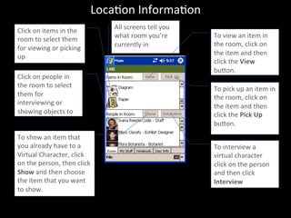 LocaJon	
  InformaJon	
  
Click	
  on	
  items	
  in	
  the	
  
room	
  to	
  select	
  them	
  
for	
  viewing	
  or	
  picking	
  
up	
  
	
  
Click	
  on	
  people	
  in	
  
the	
  room	
  to	
  select	
  
them	
  for	
  
interviewing	
  or	
  
showing	
  objects	
  to	
  
To	
  show	
  an	
  item	
  that	
  
you	
  already	
  have	
  to	
  a	
  
Virtual	
  Character,	
  click	
  
on	
  the	
  person,	
  then	
  click	
  
Show	
  and	
  then	
  choose	
  
the	
  item	
  that	
  you	
  want	
  
to	
  show.	
  
	
  
All	
  screens	
  tell	
  you	
  
what	
  room	
  you’re	
  
currently	
  in	
  
	
  
To	
  view	
  an	
  item	
  in	
  
the	
  room,	
  click	
  on	
  
the	
  item	
  and	
  then	
  
click	
  the	
  View	
  
buon.	
  
	
  
To	
  pick	
  up	
  an	
  item	
  in	
  
the	
  room,	
  click	
  on	
  
the	
  item	
  and	
  then	
  
click	
  the	
  Pick	
  Up	
  
buon.	
  
	
  
To	
  interview	
  a	
  
virtual	
  character	
  
click	
  on	
  the	
  person	
  
and	
  then	
  click	
  
Interview	
  
	
  
 