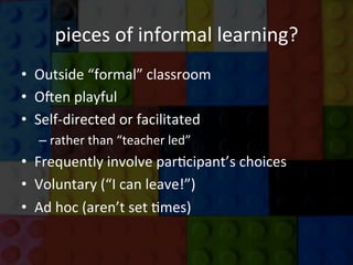 pieces	
  of	
  informal	
  learning?	
  
•  Outside	
  “formal”	
  classroom	
  
•  O6en	
  playful	
  	
  
•  Self-­‐directed	
  or	
  facilitated	
  	
  
– rather	
  than	
  “teacher	
  led”	
  
•  Frequently	
  involve	
  parJcipant’s	
  choices	
  
•  Voluntary	
  (“I	
  can	
  leave!”)	
  
•  Ad	
  hoc	
  (aren’t	
  set	
  Jmes)	
  
	
  
	
  
 