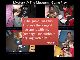 Mystery	
  @	
  The	
  Museum	
  -­‐	
  Game	
  Play	
  
Parents	
  and	
  Kids	
  CollaboraJng	
   Fostering	
  CollaboraJon	
  Through	
  Roles	
  
CollecJng	
  Virtual	
  Samples	
  
Using
Contextual
Information
“[The	
  game]	
  was	
  fun.	
  	
  
This	
  was	
  the	
  longest	
  
I’ve	
  spent	
  with	
  my	
  
[teenage]	
  son	
  without	
  
arguing	
  with	
  him...”	
  
-­‐parent	
  
 