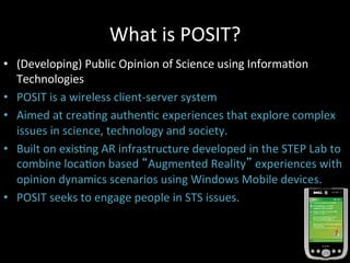 What	
  is	
  POSIT?	
  
•  (Developing)	
  Public	
  Opinion	
  of	
  Science	
  using	
  InformaJon	
  
Technologies	
  
•  POSIT	
  is	
  a	
  wireless	
  client-­‐server	
  system	
  
•  Aimed	
  at	
  creaJng	
  authenJc	
  experiences	
  that	
  explore	
  complex	
  
issues	
  in	
  science,	
  technology	
  and	
  society.	
  
•  Built	
  on	
  exisJng	
  AR	
  infrastructure	
  developed	
  in	
  the	
  STEP	
  Lab	
  to	
  
combine	
  locaJon	
  based	
  “Augmented	
  Reality”	
  experiences	
  with	
  
opinion	
  dynamics	
  scenarios	
  using	
  Windows	
  Mobile	
  devices.	
  
•  POSIT	
  seeks	
  to	
  engage	
  people	
  in	
  STS	
  issues.	
  
 