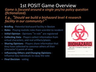 1st	
  POSIT	
  Game	
  Overview	
  
	
  
–  Brieﬁng	
  -­‐	
  PotenJal	
  biohazard	
  facility	
  in	
  Boston	
  
–  Roles	
  -­‐	
  Playing	
  realisJc	
  roles	
  from	
  scienJst	
  to	
  resident	
  
–  IniPal	
  Opinion	
  -­‐	
  Opinions	
  “in	
  role”	
  are	
  registered	
  
–  CollecPng	
  Data	
  -­‐	
  Players	
  collect	
  informaJon	
  from	
  
virtual	
  characters,	
  and	
  real	
  arJfacts/places	
  
–  Sharing	
  Opinions	
  -­‐	
  Players	
  share	
  informaJon	
  that	
  
they	
  have	
  collected	
  to	
  convince	
  others	
  of	
  their	
  
[character’s]	
  point	
  of	
  view	
  
–  Inﬂuencing	
  Others	
  and	
  Changing	
  Opinions	
  -­‐	
  
Inﬂuence	
  key	
  individuals	
  to	
  sway	
  the	
  vote	
  
–  Final	
  Decision	
  -­‐	
  voJng	
  
Game	
  is	
  focused	
  around	
  a	
  single	
  yes/no	
  policy	
  ques?on	
  
(ﬁc?onalized).	
  	
  
E.g.,	
  “Should	
  we	
  build	
  a	
  biohazard	
  level	
  4	
  research	
  
facility	
  in	
  our	
  community?”	
  
 