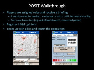 POSIT	
  Walkthrough	
  
•  Players	
  are	
  assigned	
  roles	
  and	
  receive	
  a	
  brieﬁng	
  
–  A	
  decision	
  must	
  be	
  reached	
  on	
  whether	
  or	
  not	
  to	
  build	
  the	
  research	
  facility.	
  
–  Every	
  role	
  has	
  a	
  story	
  (e.g.	
  out	
  of	
  work	
  biotech,	
  concerned	
  parent)	
  
•  Register	
  iniJal	
  opinions	
  
•  Team	
  up	
  with	
  allies	
  and	
  target	
  the	
  opposiJon	
  
 