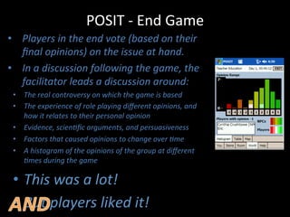 POSIT	
  -­‐	
  End	
  Game	
  
•  Players	
  in	
  the	
  end	
  vote	
  (based	
  on	
  their	
  
ﬁnal	
  opinions)	
  on	
  the	
  issue	
  at	
  hand.	
  
•  In	
  a	
  discussion	
  following	
  the	
  game,	
  the	
  
facilitator	
  leads	
  a	
  discussion	
  around:	
  
•  The	
  real	
  controversy	
  on	
  which	
  the	
  game	
  is	
  based	
  
•  The	
  experience	
  of	
  role	
  playing	
  diﬀerent	
  opinions,	
  and	
  
how	
  it	
  relates	
  to	
  their	
  personal	
  opinion	
  
•  Evidence,	
  scien?ﬁc	
  arguments,	
  and	
  persuasiveness	
  
•  Factors	
  that	
  caused	
  opinions	
  to	
  change	
  over	
  ?me	
  
•  A	
  histogram	
  of	
  the	
  opinions	
  of	
  the	
  group	
  at	
  diﬀerent	
  
?mes	
  during	
  the	
  game	
  
•  This	
  was	
  a	
  lot!	
  
•  But	
  players	
  liked	
  it!	
  
 