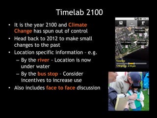 Timelab 2100
•  It is the year 2100 and Climate
Change has spun out of control
•  Head back to 2012 to make small
changes to the past
•  Location specific information – e.g.
–  By the river - Location is now
under water
–  By the bus stop – Consider
incentives to increase use
•  Also includes face to face discussion
 