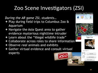 41
	
  
Zoo	
  Scene	
  InvesJgators	
  (ZSI)	
  
During the AR game ZSI, students…
ª Play during field trips to Columbus Zoo &
Aquarium
ª Navigate the Asia Quest area to gather
evidence mysterious nighttime intruder
ª Learn about the “illegal wildlife trade”
ª Collaborate across roles to share information
ª Observe real animals and exhibits
ª Gather virtual evidence and consult virtual
experts	
  
 
