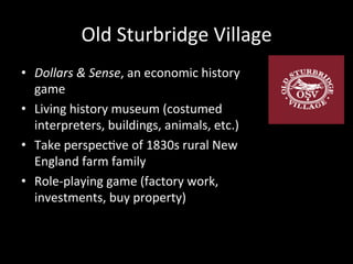 Old	
  Sturbridge	
  Village	
  
•  Dollars	
  &	
  Sense,	
  an	
  economic	
  history	
  
game	
  
•  Living	
  history	
  museum	
  (costumed	
  
interpreters,	
  buildings,	
  animals,	
  etc.)	
  
•  Take	
  perspecJve	
  of	
  1830s	
  rural	
  New	
  
England	
  farm	
  family	
  
•  Role-­‐playing	
  game	
  (factory	
  work,	
  
investments,	
  buy	
  property)	
  
 
