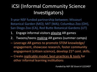 iCSI	
  (Informal	
  Community	
  Science	
  
InvesJgators)	
  
3-­‐year	
  NSF	
  funded	
  partnership	
  between:	
  Missouri	
  
Botanical	
  Garden	
  (MO);	
  MIT	
  (MA);	
  Columbus	
  Zoo	
  (OH),	
  
San	
  Diego	
  Zoo	
  (CA),	
  Red	
  Bue	
  Botanical	
  Gardens	
  (UT)	
  
1.  Engage	
  informal	
  visitors	
  playing	
  AR	
  games	
  
2.  Tweens/teens	
  making	
  AR	
  games	
  (summer	
  camps)	
  
–  Leverage	
  AR	
  games	
  to	
  promote	
  STEM	
  knowledge/
engagement,	
  showcase	
  research,	
  foster	
  community	
  
engagement	
  (ciJzen	
  science),	
  develop	
  21st	
  cent.	
  skills.	
  
–  Create	
  replicable	
  model,	
  best	
  pracJces	
  &	
  tools	
  for	
  
other	
  informal	
  learning	
  insJtuJons	
  
Funded	
  by	
  NSF	
  ISE	
  Grant	
  #	
  1223407	
  
 