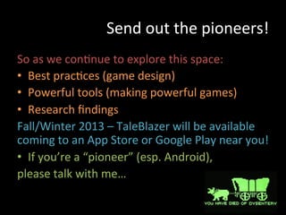 Send	
  out	
  the	
  pioneers!	
  
So	
  as	
  we	
  conJnue	
  to	
  explore	
  this	
  space:	
  
•  Best	
  pracJces	
  (game	
  design)	
  
•  Powerful	
  tools	
  (making	
  powerful	
  games)	
  
•  Research	
  ﬁndings	
  
Fall/Winter	
  2013	
  –	
  TaleBlazer	
  will	
  be	
  available	
  
coming	
  to	
  an	
  App	
  Store	
  or	
  Google	
  Play	
  near	
  you!	
  	
  
•  If	
  you’re	
  a	
  “pioneer”	
  (esp.	
  Android),	
  
please	
  talk	
  with	
  me…	
  
 
