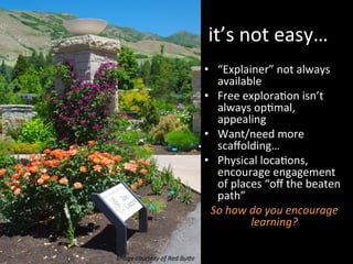it’s	
  not	
  easy…	
  
•  “Explainer”	
  not	
  always	
  
available	
  
•  Free	
  exploraJon	
  isn’t	
  
always	
  opJmal,	
  
appealing	
  
•  Want/need	
  more	
  
scaﬀolding…	
  
•  Physical	
  locaJons,	
  
encourage	
  engagement	
  
of	
  places	
  “oﬀ	
  the	
  beaten	
  
path”	
  
So	
  how	
  do	
  you	
  encourage	
  
learning?	
  
Image	
  courtesy	
  of	
  Red	
  BuIe	
  	
  
 