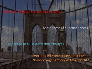 EﬀecJve	
  “bridges”	
  can	
  be	
  hard	
  to	
  build…	
  
Challenge	
  to	
  build	
  interesJng*	
  bridges	
  
*what	
  do	
  eﬀecJve	
  bridges	
  look	
  like?	
  	
  
*how	
  do	
  organizaJon/visitors	
  beneﬁt?	
  
	
  
Share	
  some	
  of	
  our	
  experiences	
  
 
