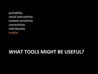 WHAT	
  TOOLS	
  MIGHT	
  BE	
  USEFUL?	
  
portability	
  
social	
  interacJvity	
  
context	
  sensiJvity	
  
connecJvity	
  
Individuality	
  
mobile	
  
 