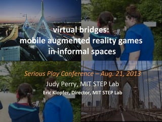 virtual	
  bridges:	
  	
  
mobile	
  augmented	
  reality	
  games	
  
	
  in	
  informal	
  spaces	
  
Serious	
  Play	
  Conference	
  –	
  Aug.	
  21,	
  2013	
  
Judy	
  Perry,	
  MIT	
  STEP	
  Lab	
  
Eric	
  Klopfer,	
  Director,	
  MIT	
  STEP	
  Lab	
  	
  
 
