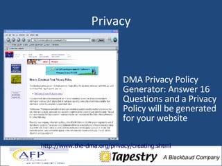 Privacy DMA Privacy Policy Generator: Answer 16 Questions and a Privacy Policy will be generated for your website http://www.the-dma.org/privacy/creating.shtml 