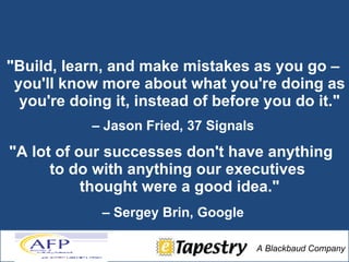 "Build, learn, and make mistakes as you go – you'll know more about what you're doing as you're doing it, instead of before you do it." –  Jason Fried, 37 Signals "A lot of our successes don't have anything  to do with anything our executives  thought were a good idea." –  Sergey Brin, Google   