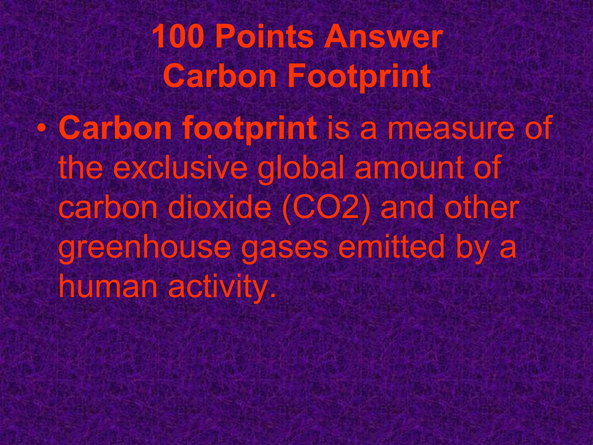 100 Points Answer
        Carbon Footprint
• Carbon footprint is a measure of
  the exclusive global amount of
  carbon dioxide (CO2) and other
  greenhouse gases emitted by a
  human activity.
 