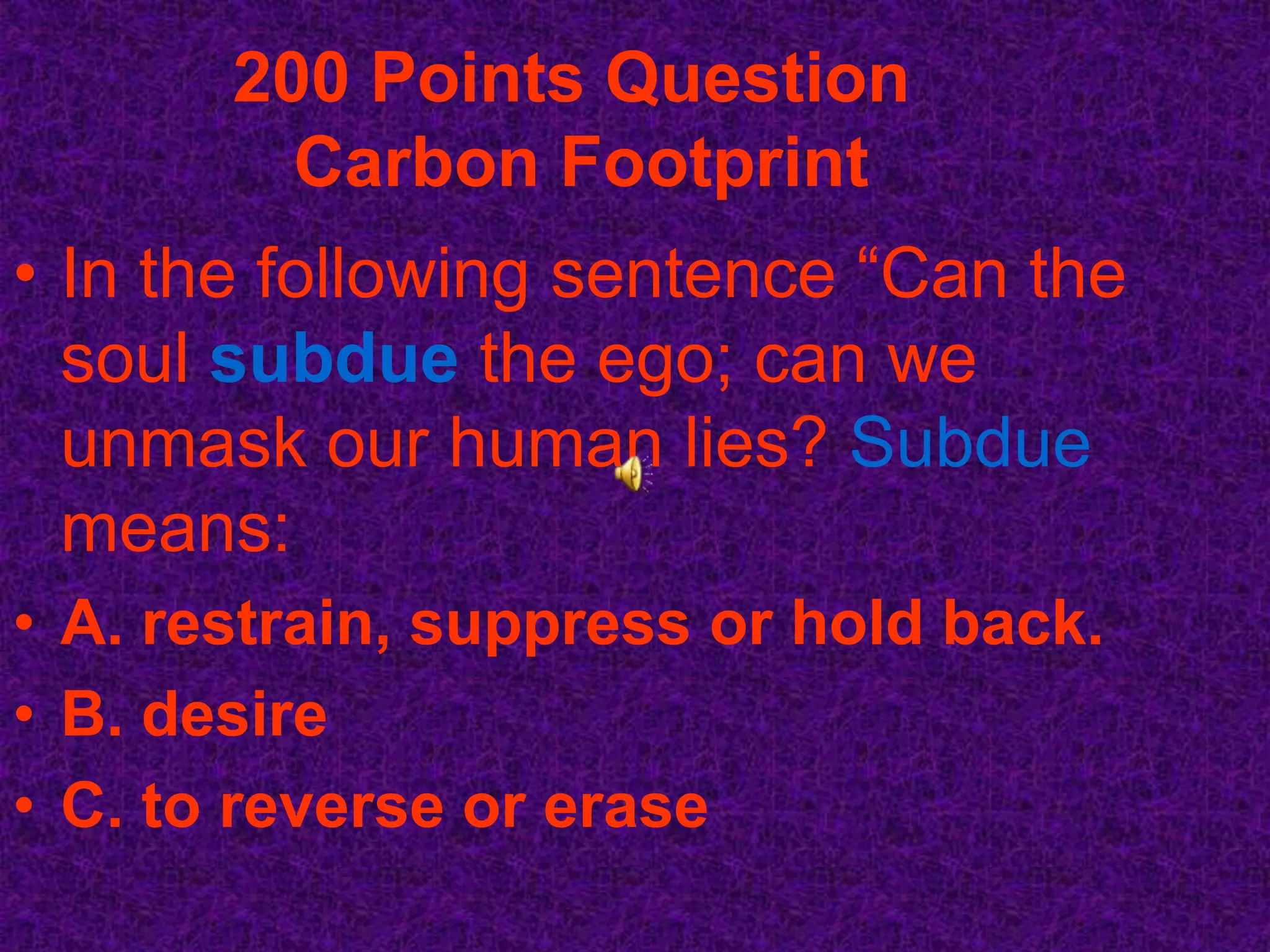 200 Points Question
         Carbon Footprint
• In the following sentence “Can the
  soul subdue the ego; can we
  unmask our human lies? Subdue
  means:
• A. restrain, suppress or hold back.
• B. desire
• C. to reverse or erase
 