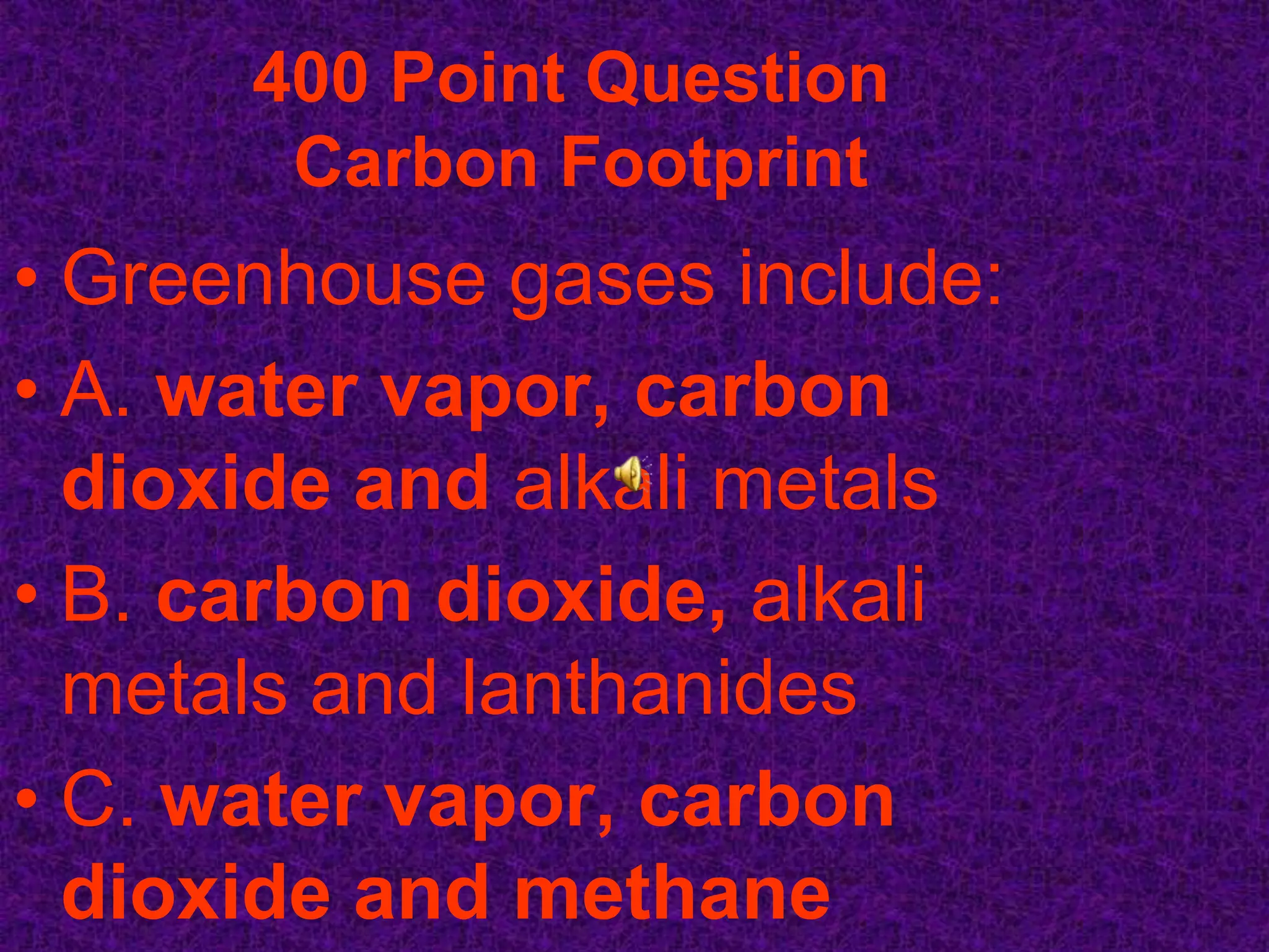 400 Point Question
       Carbon Footprint
• Greenhouse gases include:
• A. water vapor, carbon
  dioxide and alkali metals
• B. carbon dioxide, alkali
  metals and lanthanides
• C. water vapor, carbon
  dioxide and methane
 