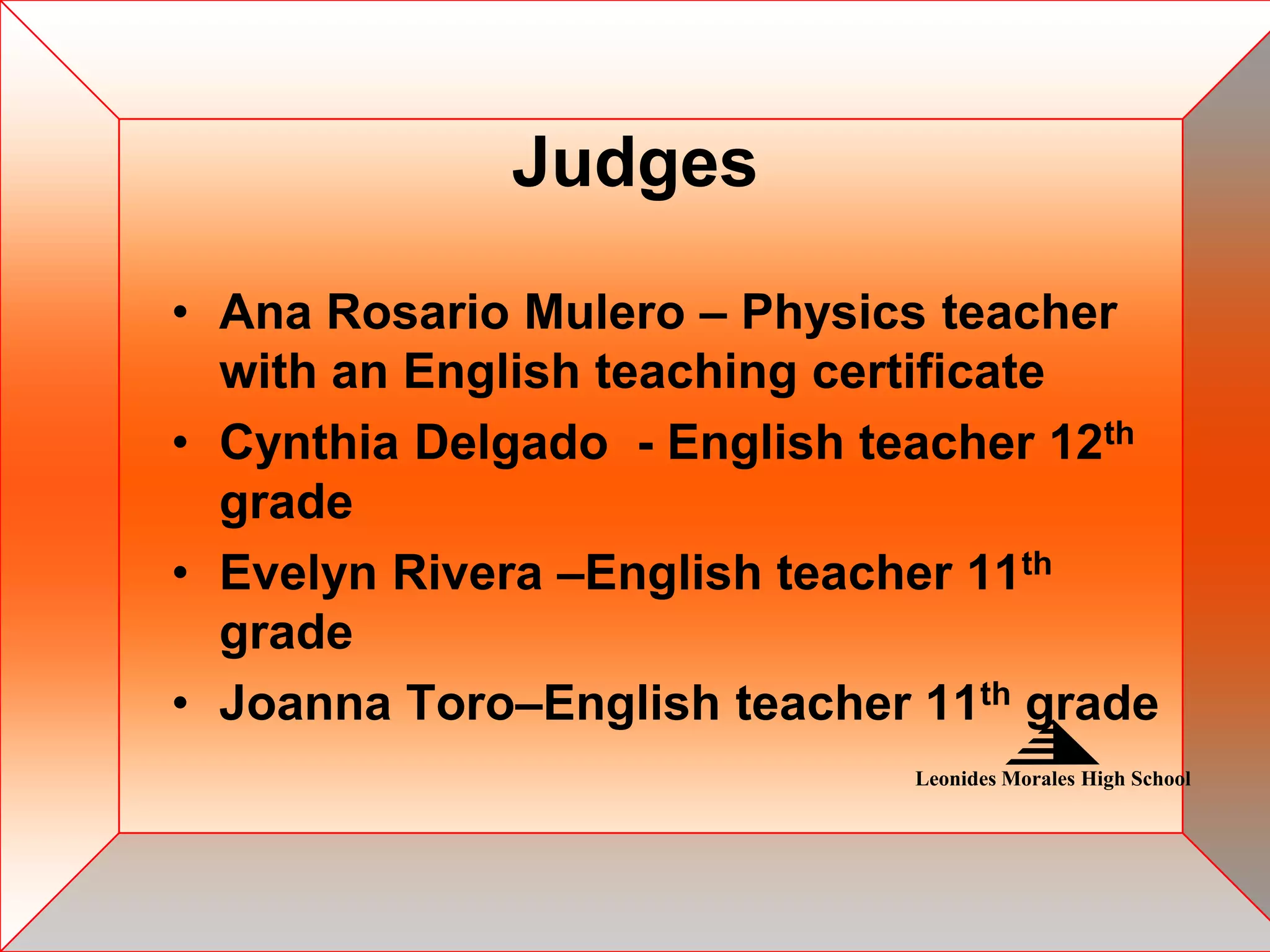 Judges

• Ana Rosario Mulero – Physics teacher
  with an English teaching certificate
• Cynthia Delgado - English teacher 12th
  grade
• Evelyn Rivera –English teacher 11th
  grade
• Joanna Toro–English teacher 11th grade
                              Leonides Morales High School
 