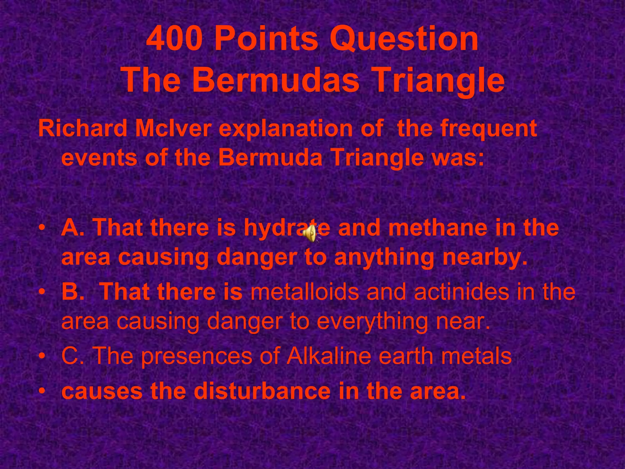 400 Points Question
       The Bermudas Triangle
Richard McIver explanation of the frequent
  events of the Bermuda Triangle was:

• A. That there is hydrate and methane in the
  area causing danger to anything nearby.
• B. That there is metalloids and actinides in the
  area causing danger to everything near.
• C. The presences of Alkaline earth metals
• causes the disturbance in the area.
 