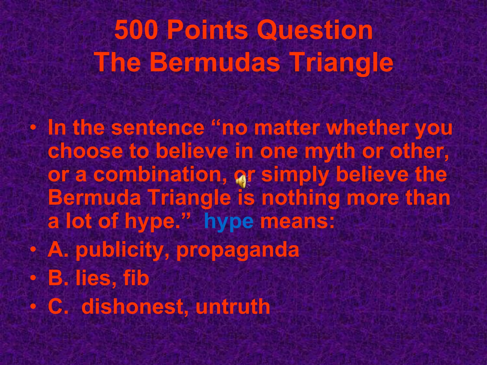 500 Points Question
      The Bermudas Triangle

• In the sentence “no matter whether you
  choose to believe in one myth or other,
  or a combination, or simply believe the
  Bermuda Triangle is nothing more than
  a lot of hype.” hype means:
• A. publicity, propaganda
• B. lies, fib
• C. dishonest, untruth
 
