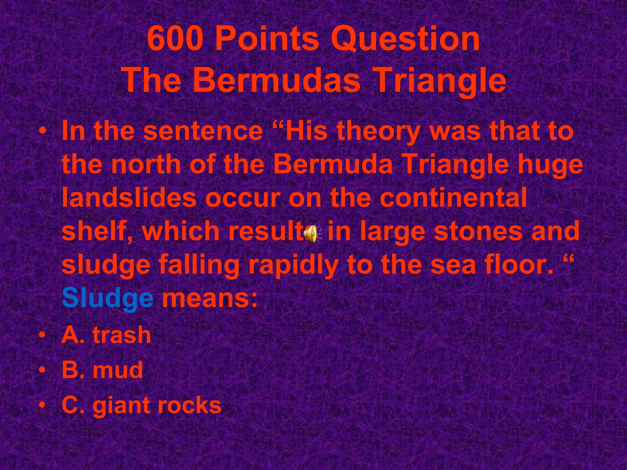 600 Points Question
       The Bermudas Triangle
• In the sentence “His theory was that to
  the north of the Bermuda Triangle huge
  landslides occur on the continental
  shelf, which results in large stones and
  sludge falling rapidly to the sea floor. “
  Sludge means:
• A. trash
• B. mud
• C. giant rocks
 