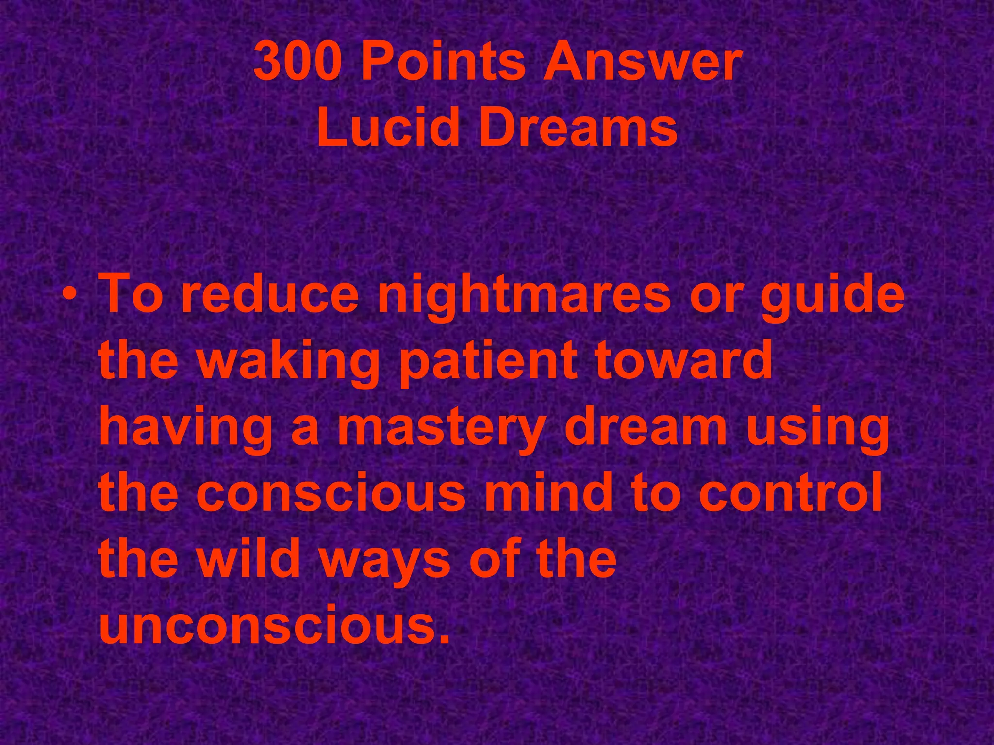 300 Points Answer
         Lucid Dreams


• To reduce nightmares or guide
  the waking patient toward
  having a mastery dream using
  the conscious mind to control
  the wild ways of the
  unconscious.
 